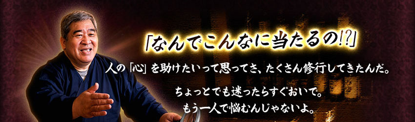 「なんでこんなに当たるの!?」 人の「心」を助けたいって思ってさ、たくさん修行してきたんだ。 ちょっとでも迷ったらすぐおいで。 もう一人で悩むんじゃないよ。