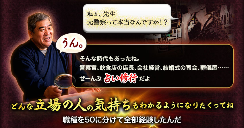 ねぇ、先生 元警察官って本当なんですか!? うん。そんな時代もあったね。警察官、飲食店の店長、会社経営、結婚式の司会、葬儀屋…… ぜーんぶ占い修行だよ どんな立場の人の気持ちもわかるようになりたくってね 職種を50に分けて全部経験したんだ